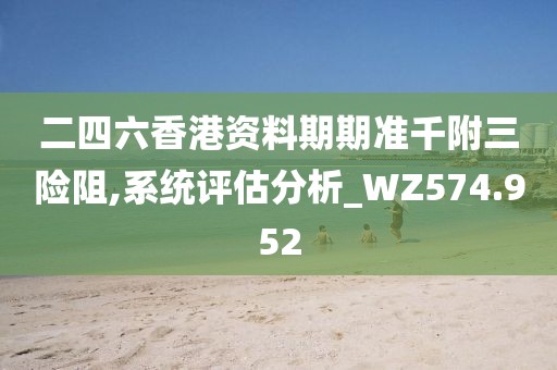 二四六香港資料期期準(zhǔn)千附三險阻,系統(tǒng)評估分析_WZ574.952