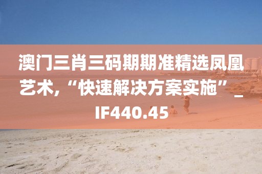 澳門(mén)三肖三碼期期準(zhǔn)精選鳳凰藝術(shù),“快速解決方案實(shí)施”_IF440.45