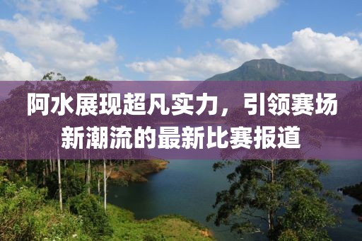 阿水展現(xiàn)超凡實(shí)力，引領(lǐng)賽場(chǎng)新潮流的最新比賽報(bào)道