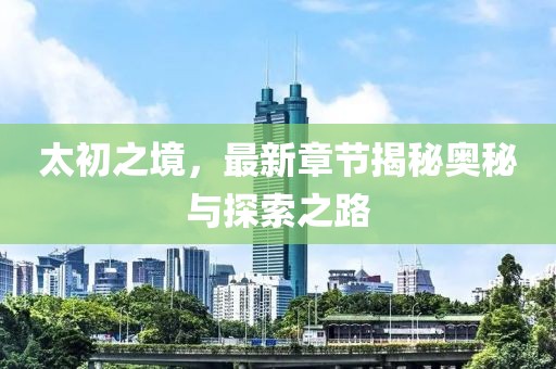 太初之境，最新章節(jié)揭秘奧秘與探索之路