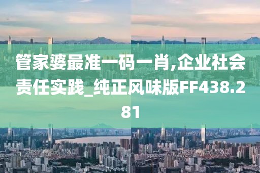 管家婆最準一碼一肖,企業(yè)社會責(zé)任實踐_純正風(fēng)味版FF438.281