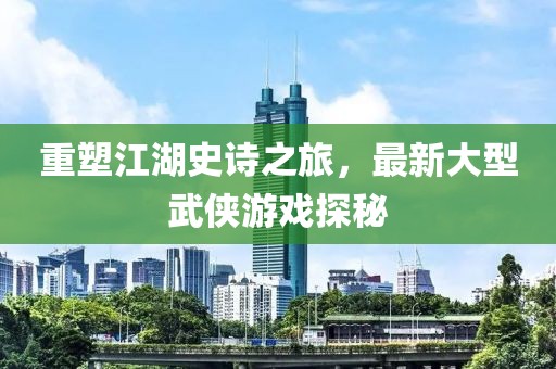 重塑江湖史詩之旅，最新大型武俠游戲探秘