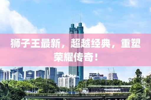 獅子王最新，超越經(jīng)典，重塑榮耀傳奇！
