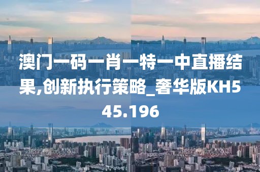 澳門一碼一肖一特一中直播結(jié)果,創(chuàng)新執(zhí)行策略_奢華版KH545.196