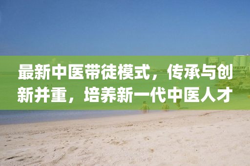 最新中醫(yī)帶徒模式，傳承與創(chuàng)新并重，培養(yǎng)新一代中醫(yī)人才