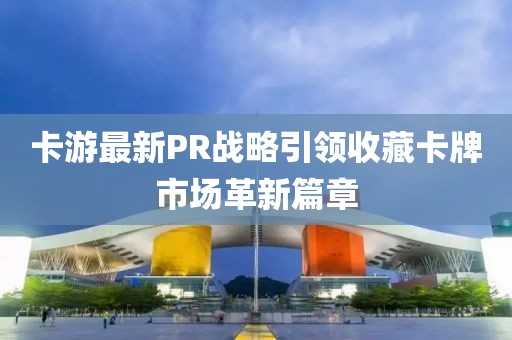 卡游最新PR戰(zhàn)略引領(lǐng)收藏卡牌市場革新篇章