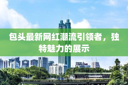 包頭最新網(wǎng)紅潮流引領(lǐng)者，獨(dú)特魅力的展示