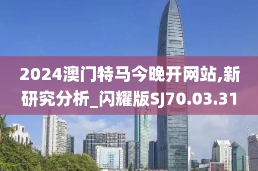 2024澳門特馬今晚開網站,新研究分析_閃耀版SJ70.03.31