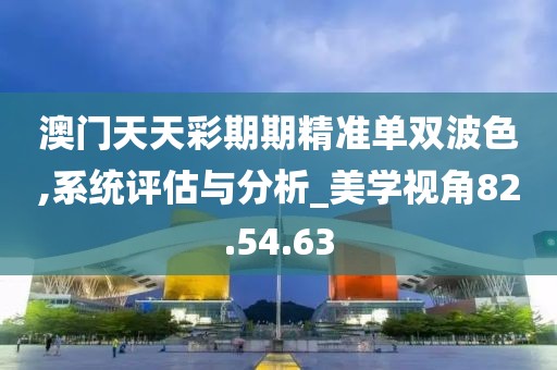 澳門天天彩期期精準(zhǔn)單雙波色,系統(tǒng)評估與分析_美學(xué)視角82.54.63