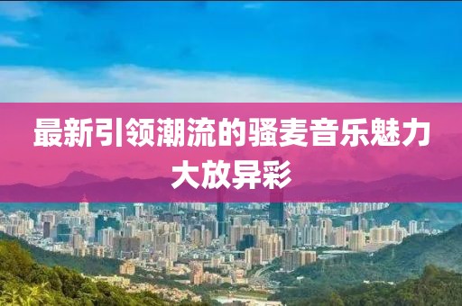 最新引領(lǐng)潮流的騷麥音樂魅力大放異彩