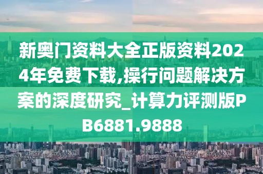 新奧門資料大全正版資料2024年免費(fèi)下載,操行問(wèn)題解決方案的深度研究_計(jì)算力評(píng)測(cè)版PB6881.9888