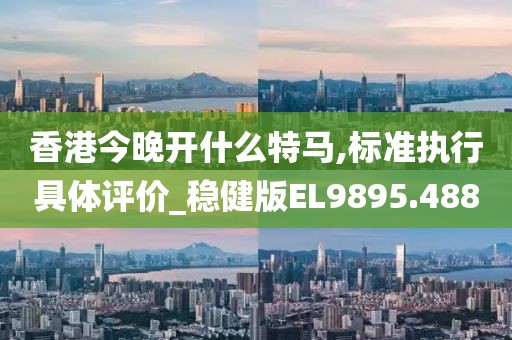 香港今晚開(kāi)什么特馬,標(biāo)準(zhǔn)執(zhí)行具體評(píng)價(jià)_穩(wěn)健版EL9895.488