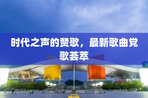時(shí)代之聲的贊歌，最新歌曲黨歌薈萃