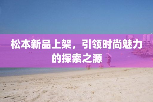 松本新品上架，引領(lǐng)時尚魅力的探索之源