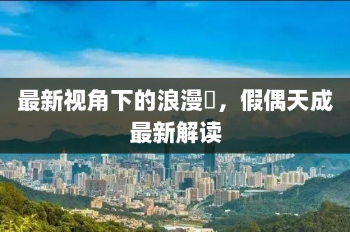 最新視角下的浪漫邅，假偶天成最新解讀