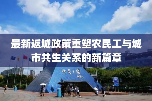 最新返城政策重塑農(nóng)民工與城市共生關(guān)系的新篇章