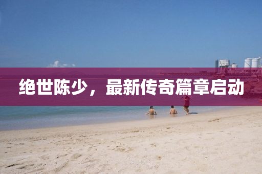 絕世陳少，最新傳奇篇章啟動(dòng)