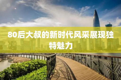 80后大叔的新時代風(fēng)采展現(xiàn)獨(dú)特魅力