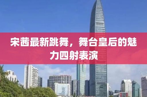 宋茜最新跳舞，舞臺(tái)皇后的魅力四射表演