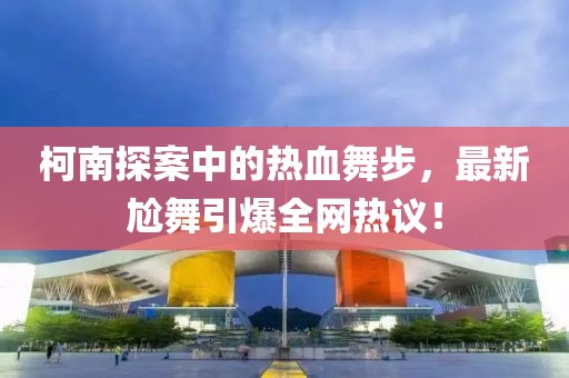 柯南探案中的熱血舞步，最新尬舞引爆全網熱議！