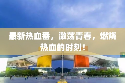 最新熱血番，激蕩青春，燃燒熱血的時刻！