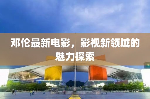 鄧倫最新電影，影視新領(lǐng)域的魅力探索