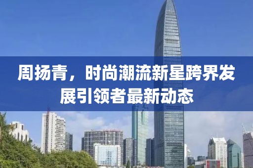 周揚青，時尚潮流新星跨界發(fā)展引領(lǐng)者最新動態(tài)