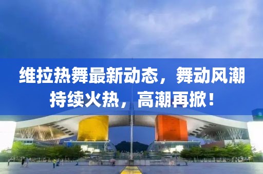 維拉熱舞最新動態(tài)，舞動風(fēng)潮持續(xù)火熱，高潮再掀！