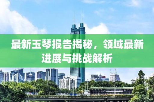 最新玉琴報(bào)告揭秘，領(lǐng)域最新進(jìn)展與挑戰(zhàn)解析