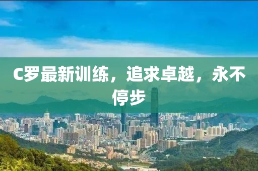 C羅最新訓(xùn)練，追求卓越，永不停步