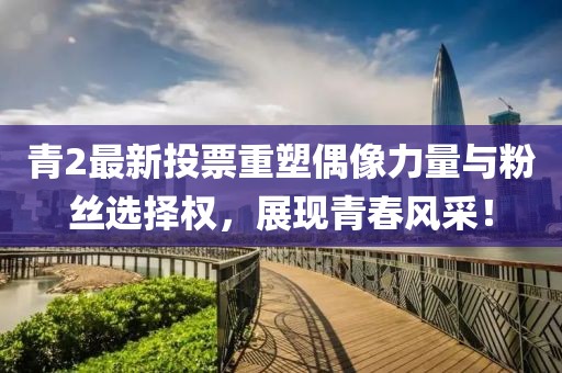 青2最新投票重塑偶像力量與粉絲選擇權(quán)，展現(xiàn)青春風采！
