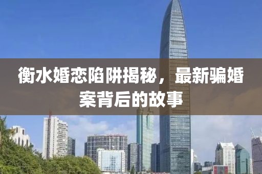 衡水婚戀陷阱揭秘，最新騙婚案背后的故事