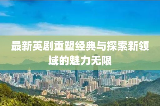最新英劇重塑經(jīng)典與探索新領(lǐng)域的魅力無(wú)限