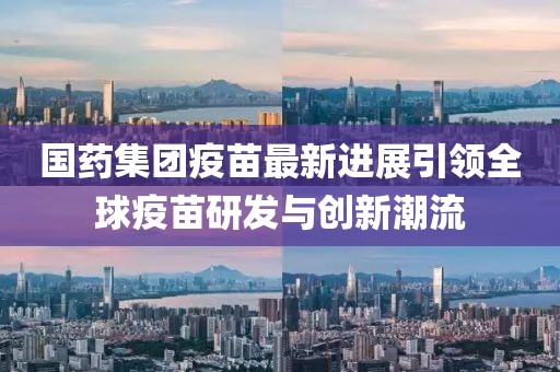 國(guó)藥集團(tuán)疫苗最新進(jìn)展引領(lǐng)全球疫苗研發(fā)與創(chuàng)新潮流