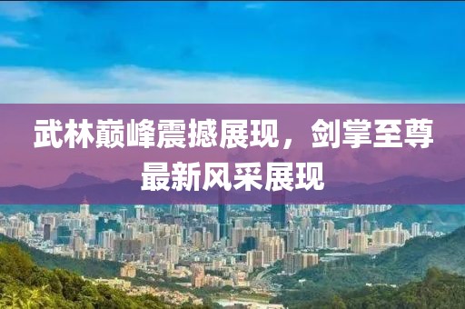 武林巔峰震撼展現(xiàn)，劍掌至尊最新風(fēng)采展現(xiàn)