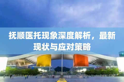 撫順醫(yī)托現(xiàn)象深度解析，最新現(xiàn)狀與應對策略