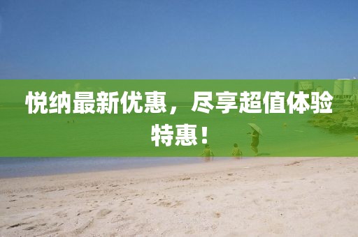 悅納最新優(yōu)惠，盡享超值體驗特惠！