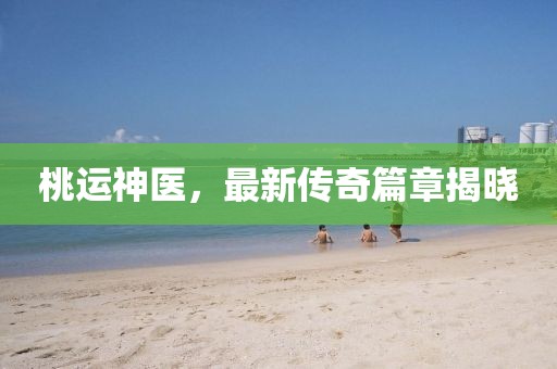 桃運(yùn)神醫(yī)，最新傳奇篇章揭曉