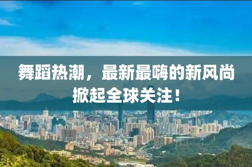 舞蹈熱潮，最新最嗨的新風(fēng)尚掀起全球關(guān)注！