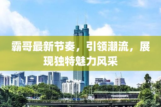 霸哥最新節(jié)奏，引領潮流，展現(xiàn)獨特魅力風采
