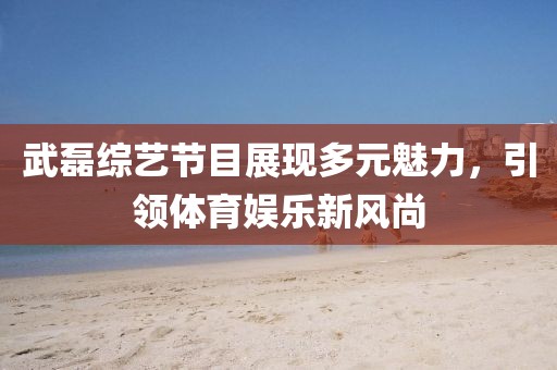 武磊綜藝節(jié)目展現(xiàn)多元魅力，引領(lǐng)體育娛樂新風(fēng)尚