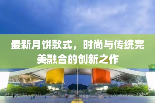 最新月餅款式，時(shí)尚與傳統(tǒng)完美融合的創(chuàng)新之作