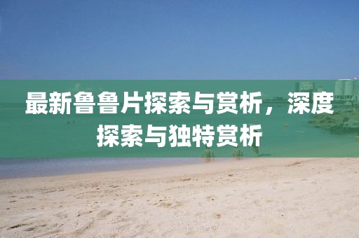 最新魯魯片探索與賞析，深度探索與獨特賞析