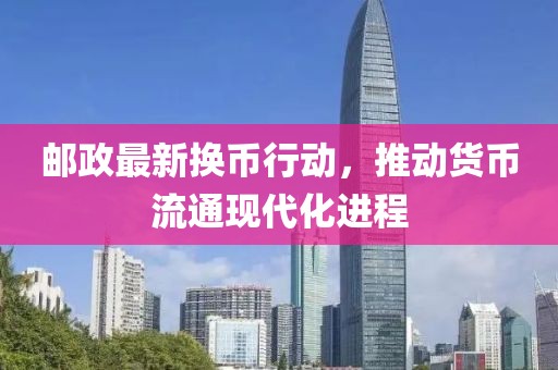 郵政最新?lián)Q幣行動，推動貨幣流通現(xiàn)代化進程