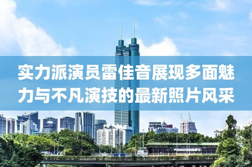 實力派演員雷佳音展現(xiàn)多面魅力與不凡演技的最新照片風采