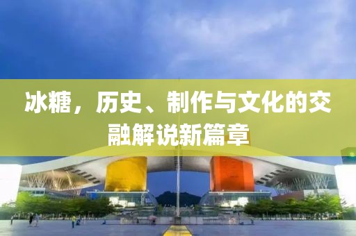 冰糖，歷史、制作與文化的交融解說新篇章