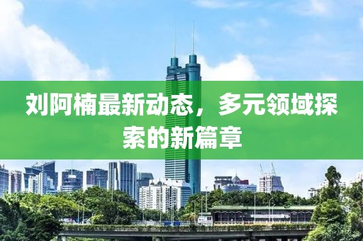 劉阿楠最新動態(tài)，多元領(lǐng)域探索的新篇章