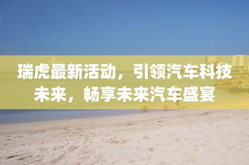 瑞虎最新活動，引領汽車科技未來，暢享未來汽車盛宴
