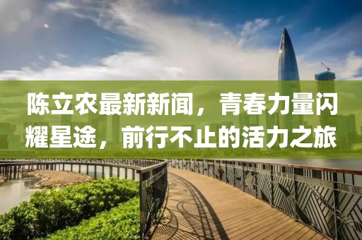 陳立農(nóng)最新新聞，青春力量閃耀星途，前行不止的活力之旅