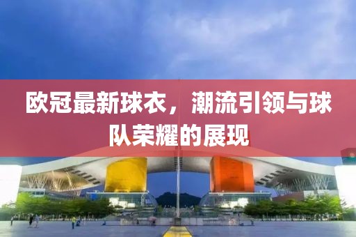 歐冠最新球衣，潮流引領與球隊榮耀的展現